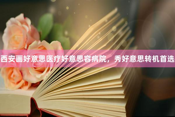 西安画好意思医疗好意思容病院，秀好意思转机首选