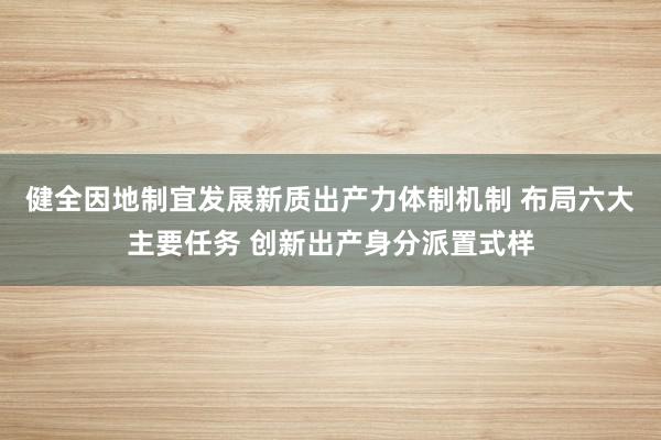 健全因地制宜发展新质出产力体制机制 布局六大主要任务 创新出产身分派置式样